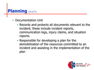 Planning (4 of 5)
‣ Documentation Unit
‣ Records and protects all documents relevant to the
incident; these include incident reports,
communication logs, injury claims, and situation
reports.
‣ Responsible for developing a plan for the
demobilization of the resources committed to an
incident and assisting in the implementation of the
plan
 