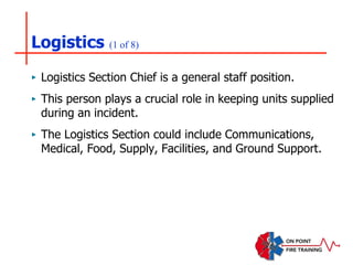Logistics (1 of 8)
‣ Logistics Section Chief is a general staff position.
‣ This person plays a crucial role in keeping units supplied
during an incident.
‣ The Logistics Section could include Communications,
Medical, Food, Supply, Facilities, and Ground Support.
 