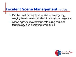 Incident Scene Management (12 of 29)
‣ Can be used for any type or size of emergency,
ranging from a minor incident to a major emergency.
‣ Allows agencies to communicate using common
terminology and operating procedures.
 