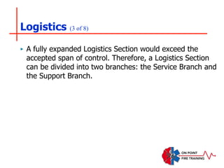 Logistics (3 of 8)
‣ A fully expanded Logistics Section would exceed the
accepted span of control. Therefore, a Logistics Section
can be divided into two branches: the Service Branch and
the Support Branch.
 