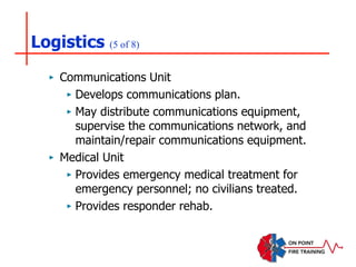 Logistics (5 of 8)
‣ Communications Unit
‣ Develops communications plan.
‣ May distribute communications equipment,
supervise the communications network, and
maintain/repair communications equipment.
‣ Medical Unit
‣ Provides emergency medical treatment for
emergency personnel; no civilians treated.
‣ Provides responder rehab.
 