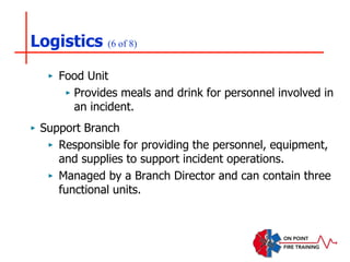 Logistics (6 of 8)
‣ Food Unit
‣ Provides meals and drink for personnel involved in
an incident.
‣ Support Branch
‣ Responsible for providing the personnel, equipment,
and supplies to support incident operations.
‣ Managed by a Branch Director and can contain three
functional units.
 
