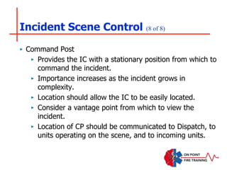 Incident Scene Control (8 of 8)
‣ Command Post
‣ Provides the IC with a stationary position from which to
command the incident.
‣ Importance increases as the incident grows in
complexity.
‣ Location should allow the IC to be easily located.
‣ Consider a vantage point from which to view the
incident.
‣ Location of CP should be communicated to Dispatch, to
units operating on the scene, and to incoming units.
 