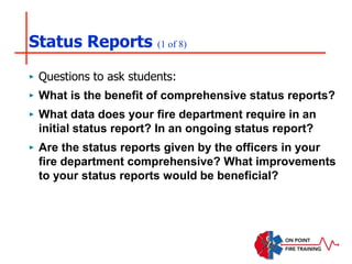 Status Reports (1 of 8)
‣ Questions to ask students:
‣ What is the benefit of comprehensive status reports?
‣ What data does your fire department require in an
initial status report? In an ongoing status report?
‣ Are the status reports given by the officers in your
fire department comprehensive? What improvements
to your status reports would be beneficial?
 