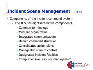 Incident Scene Management (16 of 29)
‣ Components of the incident command system
‣ The ICS has eight interactive components.
‣ Common terminology
‣ Modular organization
‣ Integrated communications
‣ Unified command structure
‣ Consolidated action plans
‣ Manageable span of control
‣ Designated incident facilities
‣ Comprehensive resource management
 