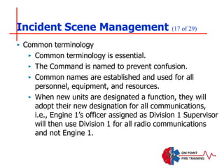 Incident Scene Management (17 of 29)
‣ Common terminology
‣ Common terminology is essential.
‣ The Command is named to prevent confusion.
‣ Common names are established and used for all
personnel, equipment, and resources.
‣ When new units are designated a function, they will
adopt their new designation for all communications,
i.e., Engine 1’s officer assigned as Division 1 Supervisor
will then use Division 1 for all radio communications
and not Engine 1.
 