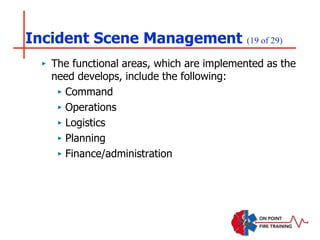 Incident Scene Management (19 of 29)
‣ The functional areas, which are implemented as the
need develops, include the following:
‣ Command
‣ Operations
‣ Logistics
‣ Planning
‣ Finance/administration
 