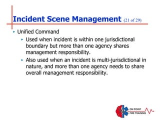 Incident Scene Management (21 of 29)
‣ Unified Command
‣ Used when incident is within one jurisdictional
boundary but more than one agency shares
management responsibility.
‣ Also used when an incident is multi-jurisdictional in
nature, and more than one agency needs to share
overall management responsibility.
 