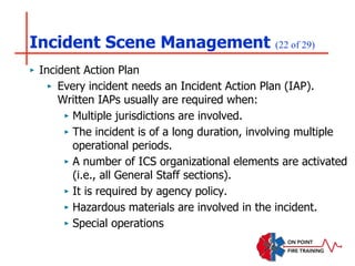 Incident Scene Management (22 of 29)
‣ Incident Action Plan
‣ Every incident needs an Incident Action Plan (IAP).
Written IAPs usually are required when:
‣ Multiple jurisdictions are involved.
‣ The incident is of a long duration, involving multiple
operational periods.
‣ A number of ICS organizational elements are activated
(i.e., all General Staff sections).
‣ It is required by agency policy.
‣ Hazardous materials are involved in the incident.
‣ Special operations
 