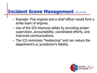 Incident Scene Management (29 of 29)
‣ Example: Five engines and a chief officer would form a
strike team of engines.
‣ Use of the ICS improves safety by providing proper
supervision, accountability, coordinated efforts, and
improved communications.
‣ The ICS minimizes “freelancing” and can reduce the
department’s or jurisdiction’s liability.
 