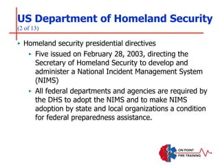 US Department of Homeland Security
(2 of 13)
‣ Homeland security presidential directives
‣ Five issued on February 28, 2003, directing the
Secretary of Homeland Security to develop and
administer a National Incident Management System
(NIMS)
‣ All federal departments and agencies are required by
the DHS to adopt the NIMS and to make NIMS
adoption by state and local organizations a condition
for federal preparedness assistance.
 