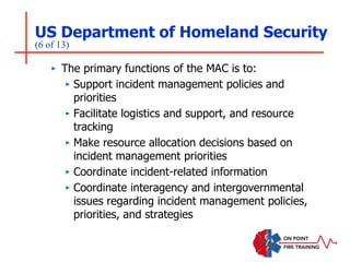 US Department of Homeland Security
(6 of 13)
‣ The primary functions of the MAC is to:
‣ Support incident management policies and
priorities
‣ Facilitate logistics and support, and resource
tracking
‣ Make resource allocation decisions based on
incident management priorities
‣ Coordinate incident-related information
‣ Coordinate interagency and intergovernmental
issues regarding incident management policies,
priorities, and strategies
 