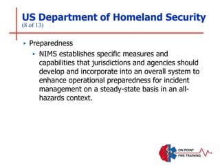 US Department of Homeland Security
(8 of 13)
‣ Preparedness
‣ NIMS establishes specific measures and
capabilities that jurisdictions and agencies should
develop and incorporate into an overall system to
enhance operational preparedness for incident
management on a steady-state basis in an all-
hazards context.
 