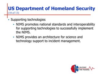 US Department of Homeland Security
(10 of 13)
‣ Supporting technologies
‣ NIMS promotes national standards and interoperability
for supporting technologies to successfully implement
the NIMS.
‣ NIMS provides an architecture for science and
technology support to incident management.
 