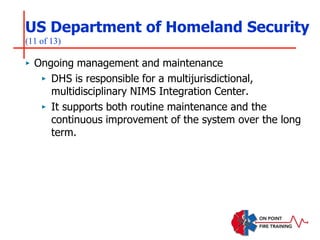 US Department of Homeland Security
(11 of 13)
‣ Ongoing management and maintenance
‣ DHS is responsible for a multijurisdictional,
multidisciplinary NIMS Integration Center.
‣ It supports both routine maintenance and the
continuous improvement of the system over the long
term.
 