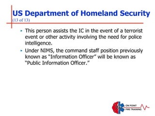 US Department of Homeland Security
(13 of 13)
‣ This person assists the IC in the event of a terrorist
event or other activity involving the need for police
intelligence.
‣ Under NIMS, the command staff position previously
known as “Information Officer” will be known as
“Public Information Officer.”
 