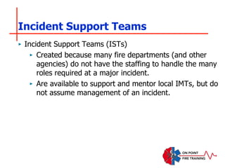 Incident Support Teams
‣ Incident Support Teams (ISTs)
‣ Created because many fire departments (and other
agencies) do not have the staffing to handle the many
roles required at a major incident.
‣ Are available to support and mentor local IMTs, but do
not assume management of an incident.
 