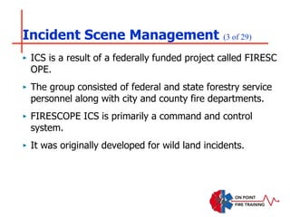 Incident Scene Management (3 of 29)
‣ ICS is a result of a federally funded project called FIRESC
OPE.
‣ The group consisted of federal and state forestry service
personnel along with city and county fire departments.
‣ FIRESCOPE ICS is primarily a command and control
system.
‣ It was originally developed for wild land incidents.
 