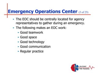 Emergency Operations Center (3 of 25)
‣ The EOC should be centrally located for agency
representatives to gather during an emergency.
‣ The following makes an EOC work:
‣ Good teamwork
‣ Good space
‣ Good technology
‣ Good communication
‣ Regular practice
 