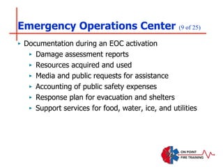 Emergency Operations Center (9 of 25)
‣ Documentation during an EOC activation
‣ Damage assessment reports
‣ Resources acquired and used
‣ Media and public requests for assistance
‣ Accounting of public safety expenses
‣ Response plan for evacuation and shelters
‣ Support services for food, water, ice, and utilities
 