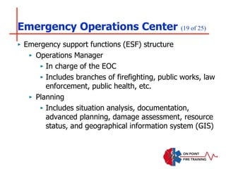 Emergency Operations Center (19 of 25)
‣ Emergency support functions (ESF) structure
‣ Operations Manager
‣ In charge of the EOC
‣ Includes branches of firefighting, public works, law
enforcement, public health, etc.
‣ Planning
‣ Includes situation analysis, documentation,
advanced planning, damage assessment, resource
status, and geographical information system (GIS)
 