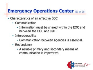 Emergency Operations Center (23 of 25)
‣ Characteristics of an effective EOC
‣ Communication
‣ Information must be shared within the EOC and
between the EOC and IMT.
‣ Interoperability
‣ Communication between agencies is essential.
‣ Redundancy
‣ A reliable primary and secondary means of
communication is imperative.
 