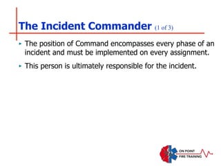 The Incident Commander (1 of 3)
‣ The position of Command encompasses every phase of an
incident and must be implemented on every assignment.
‣ This person is ultimately responsible for the incident.
 