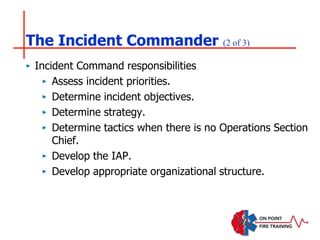 The Incident Commander (2 of 3)
‣ Incident Command responsibilities
‣ Assess incident priorities.
‣ Determine incident objectives.
‣ Determine strategy.
‣ Determine tactics when there is no Operations Section
Chief.
‣ Develop the IAP.
‣ Develop appropriate organizational structure.
 
