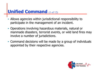 Unified Command (1 of 12)
‣ Allows agencies within jurisdictional responsibility to
participate in the management of an incident.
‣ Operations involving hazardous materials, natural or
manmade disasters, terrorist events, or wild land fires may
involve a number of jurisdictions.
‣ Command decisions will be made by a group of individuals
appointed by their respective agencies.
 
