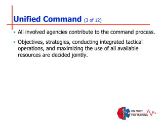Unified Command (3 of 12)
‣ All involved agencies contribute to the command process.
‣ Objectives, strategies, conducting integrated tactical
operations, and maximizing the use of all available
resources are decided jointly.
 