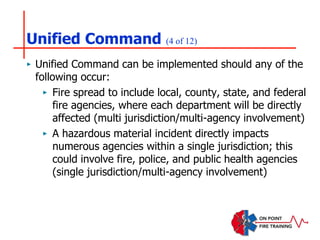 Unified Command (4 of 12)
‣ Unified Command can be implemented should any of the
following occur:
‣ Fire spread to include local, county, state, and federal
fire agencies, where each department will be directly
affected (multi jurisdiction/multi-agency involvement)
‣ A hazardous material incident directly impacts
numerous agencies within a single jurisdiction; this
could involve fire, police, and public health agencies
(single jurisdiction/multi-agency involvement)
 