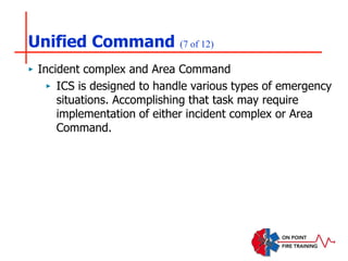 Unified Command (7 of 12)
‣ Incident complex and Area Command
‣ ICS is designed to handle various types of emergency
situations. Accomplishing that task may require
implementation of either incident complex or Area
Command.
 