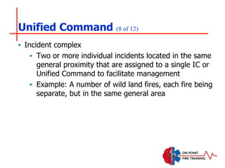 Unified Command (8 of 12)
‣ Incident complex
‣ Two or more individual incidents located in the same
general proximity that are assigned to a single IC or
Unified Command to facilitate management
‣ Example: A number of wild land fires, each fire being
separate, but in the same general area
 