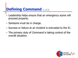 Defining Command (1 of 2)
‣ Leadership helps ensure that an emergency scene will
proceed properly.
‣ Someone must be in charge.
‣ Success or failure at an incident is entrusted to the IC.
‣ The primary duty of Command is taking control of the
overall situation.
 