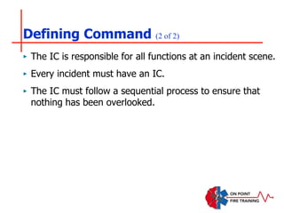Defining Command (2 of 2)
‣ The IC is responsible for all functions at an incident scene.
‣ Every incident must have an IC.
‣ The IC must follow a sequential process to ensure that
nothing has been overlooked.
 