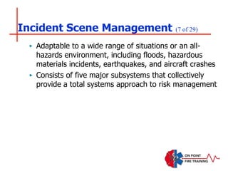 Incident Scene Management (7 of 29)
‣ Adaptable to a wide range of situations or an all-
hazards environment, including floods, hazardous
materials incidents, earthquakes, and aircraft crashes
‣ Consists of five major subsystems that collectively
provide a total systems approach to risk management
 