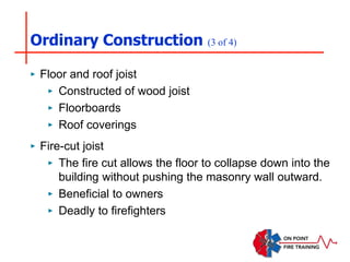 Ordinary Construction (3 of 4)
‣ Floor and roof joist
‣ Constructed of wood joist
‣ Floorboards
‣ Roof coverings
‣ Fire-cut joist
‣ The fire cut allows the floor to collapse down into the
building without pushing the masonry wall outward.
‣ Beneficial to owners
‣ Deadly to firefighters
 