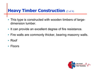 Heavy Timber Construction (2 of 4)
‣ This type is constructed with wooden timbers of large-
dimension lumber.
‣ It can provide an excellent degree of fire resistance.
‣ Fire walls are commonly thicker, bearing masonry walls.
‣ Roof
‣ Floors
 