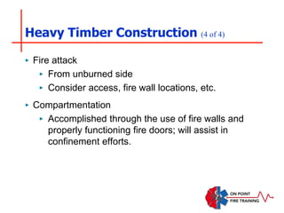 Heavy Timber Construction (4 of 4)
‣ Fire attack
‣ From unburned side
‣ Consider access, fire wall locations, etc.
‣ Compartmentation
‣ Accomplished through the use of fire walls and
properly functioning fire doors; will assist in
confinement efforts.
 