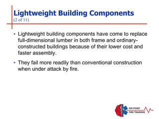 Lightweight Building Components
(2 of 11)
‣ Lightweight building components have come to replace
full-dimensional lumber in both frame and ordinary-
constructed buildings because of their lower cost and
faster assembly.
‣ They fail more readily than conventional construction
when under attack by fire.
 
