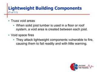 Lightweight Building Components
(5 of 11)
‣ Truss void areas
‣ When solid joist lumber is used in a floor or roof
system, a void area is created between each joist.
‣ Void space fires
‣ They attack lightweight components vulnerable to fire,
causing them to fail readily and with little warning.
 