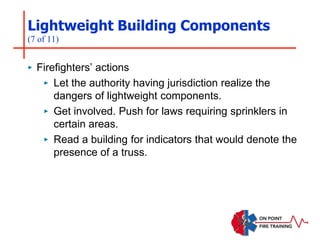 Lightweight Building Components
(7 of 11)
‣ Firefighters’ actions
‣ Let the authority having jurisdiction realize the
dangers of lightweight components.
‣ Get involved. Push for laws requiring sprinklers in
certain areas.
‣ Read a building for indicators that would denote the
presence of a truss.
 