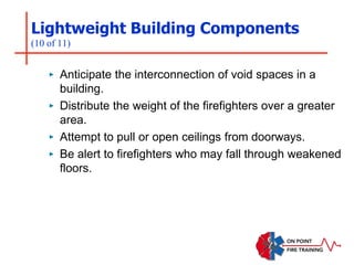 Lightweight Building Components
(10 of 11)
‣ Anticipate the interconnection of void spaces in a
building.
‣ Distribute the weight of the firefighters over a greater
area.
‣ Attempt to pull or open ceilings from doorways.
‣ Be alert to firefighters who may fall through weakened
floors.
 