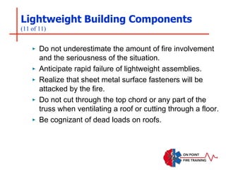 Lightweight Building Components
(11 of 11)
‣ Do not underestimate the amount of fire involvement
and the seriousness of the situation.
‣ Anticipate rapid failure of lightweight assemblies.
‣ Realize that sheet metal surface fasteners will be
attacked by the fire.
‣ Do not cut through the top chord or any part of the
truss when ventilating a roof or cutting through a floor.
‣ Be cognizant of dead loads on roofs.
 