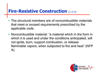 Fire-Resistive Construction (2 of 4)
‣ The structural members are of noncombustible materials
that meet or exceed requirements prescribed by the
applicable code.
‣ Noncombustible material: “a material which in the form in
which it is used and under the conditions anticipated, will
not ignite, burn, support combustion, or release
flammable vapors, when subjected to fire and heat” (NFP
A).
 