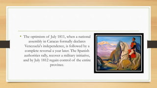 • The optimism of July 1811, when a national
assembly in Caracas formally declares
Venezuela's independence, is followed by a
complete reversal a year later. The Spanish
authorities rally, recover a military initiative,
and by July 1812 regain control of the entire
province.
 