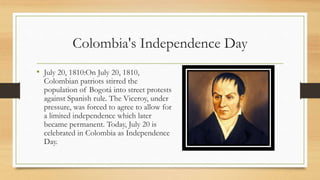 Colombia's Independence Day
• July 20, 1810:On July 20, 1810,
Colombian patriots stirred the
population of Bogotá into street protests
against Spanish rule. The Viceroy, under
pressure, was forced to agree to allow for
a limited independence which later
became permanent. Today, July 20 is
celebrated in Colombia as Independence
Day.
 