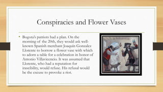 Conspiracies and Flower Vases
• Bogota’s patriots had a plan. On the
morning of the 20th, they would ask well-
known Spanish merchant Joaquín Gonzalez
Llorente to borrow a flower vase with which
to adorn a table for a celebration in honor of
Antonio Villavicencio. It was assumed that
Llorente, who had a reputation for
irascibility, would refuse. His refusal would
be the excuse to provoke a riot.
 