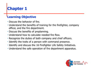 Chapter 1
‣ Discuss the behavior of fire.
‣ Understand the benefits of training for the firefighter, company
officer, and the fire department.
‣ Discuss the benefits of preplanning.
‣ Understand how to calculate needed fire flow.
‣ Recognize the duties of both company and chief officers.
‣ Identify the traits of a person with command presence.
‣ Identify and discuss the 16 Firefighter Life Safety Initiatives.
‣ Understand the safe operation of fire department apparatus.
Learning Objective
 