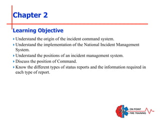 Chapter 2
‣Understand the origin of the incident command system.
‣Understand the implementation of the National Incident Management
System.
‣Understand the positions of an incident management system.
‣Discuss the position of Command.
‣Know the different types of status reports and the information required in
each type of report.
Learning Objective
 